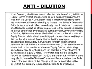 If the Company shall issue, on and after the date hereof, any Additional
Equity Shares without consideration or for a consideration per share
less than the Series A Conversion Price in effect immediately prior to
the issuance of such Additional Equity Shares, the Series A Conversion
Price for such series in effect immediately prior to each such issuance
shall forthwith (except as otherwise provided in this clause) be adjusted
to a price determined by multiplying such Series A Conversion Price by
a fraction, (i) the numerator of which shall be the number of shares of
Equity Shares outstanding immediately prior to such issuance (ii)) plus
the number of shares of Equity Shares that the aggregate
consideration received by the Company for such issuance would
purchase at such Series A Conversion Price and (ii) the denominator of
which shall be the number of shares of Equity Shares outstanding
immediately prior to such issuance (ii)) plus the number of shares of
such Additional Equity Shares. Notwithstanding the foregoing, the
holders of seventy-five percent (75%) of the Series A Preferred Shares
may elect to waive the Series A Conversion Price adjustment set forth
herein. The provisions of this Clause shall not be applicable in the
event that the Company issues stock options to its employees.
ANTI – DILUTION
 