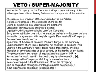 Neither the Company nor the Promoter shall approve or take any of the
following actions without having first received the approval of the Investor:
Alteration of any provision of the Memorandum or the Articles;
Increase or decrease in the authorized share capital;
Listing or delisting of any securities of the Company;
Creation of any new class or series of shares;
Liquidation, dissolution or winding up of the Company;
Entry into or ratification, variation, termination, waiver or enforcement of any
transaction or agreement with Key Managerial Personnel of the Company;
Declaration of any dividends;
Agreement of the Annual Business Plan and budget of the Company;
Commencement of any line of business, not specified in Business Plan;
Change in the Company’s name, brand name, trademarks, IPR etc.;
Provision of any guarantees or other security or the making of any loans;
The prosecution or settlement of legal actions in excess of INR [●];
Any action that would result in the debt to equity ratio exceeding [●];
Any change in the Company’s statutory or internal auditors;
Remuneration paid to the Chairman and MD of the Company;
Sale or acquisition of tangible or intangible assets exceeding [●];
Incur expenses for an amount in excess of [●];
VETO / SUPER-MAJORITY
 