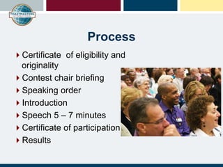 Process
Certificate of eligibility and
originality
Contest chair briefing
Speaking order
Introduction
Speech 5 – 7 minutes
Certificate of participation
Results
 