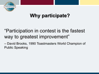 “Participation in contest is the fastest
way to greatest improvement”
– David Brooks, 1990 Toastmasters World Champion of
Public Speaking
Why participate?
 