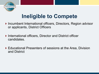 Ineligible to Compete
Incumbent International officers, Directors, Region advisor
or applicants, District Officers
International officers, Director and District officer
candidates.
Educational Presenters of sessions at the Area, Division
and District
 