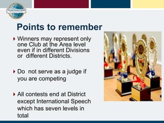 Points to remember
Winners may represent only
one Club at the Area level
even if in different Divisions
or different Districts.
Do not serve as a judge if
you are competing
All contests end at District
except International Speech
which has seven levels in
total
 