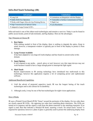 Infra-Red Touch Technology (IR)

                    Advantages                                           Limitations
  Long Life                                              Limitations on Integration with the Display
  Stable Drift-Free Operation                            Vulnerable to Surface Contaminants & Water
  Works with Finger, Glove & Any Pointing Device         High Cost
  High Transmission & Optical Clarity                    Low Resolution
  Adapted to Large Format LCD’s

Infra-red touch is one of the oldest touch technologies and remains a survivor. Today it can be found in
public access kiosks, point-of-sale terminals, and big displays. Here are the advantages:

Top 3 Reasons to Choose IR

   1. Best Optics
      With nothing needed in front of the display, there is nothing to degrade the optics. Keep in
      mind, however, a transparent window is typically put in front of the display to protect it from
      damage.

   2. Large Format Available
      It has been adapted to very large (62 inch) displays and has found its current niche in this
      domain.

   3. Input Options
      It will respond to any probe… pencil, glove or tool; however very thin input devices may not
      work because it needs to have a large enough point to interrupt the light signal.

   4. Muti-Touch
      Recent improvements to IR sensing technology have introduced true multi-touch to this
      technology; however this application requires a lot of computing power and sophisticated
      software.

Additional Benefits & Capabilities

   4. Until the advent of projected capacitive touch, IR was the longest lasting of the touch
      technologies and is also chosen for its durability.

   5. Although costly, it may be one of the best technologies for night-vision applications.


How it Works

IR uses a Printed Circuit Board (PCB) "frame" around the perimeter of the display. On two sides there
are closely spaced IR LEDs - the opposing two sides have matching photo transistors. The LEDs are
turned on in sequence and the signal is read from the photo transistor to the matching transistor. If no
signal is read, then that indicates a blocked IR beam, meaning a touch. No actual touch "screen" is
required for operation; however a plate of glass is generally used to protect the underlying display from

        Document Number: 6500507                                                           Pg. 10
 