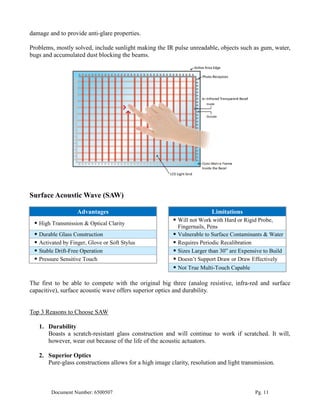 damage and to provide anti-glare properties.

Problems, mostly solved, include sunlight making the IR pulse unreadable, objects such as gum, water,
bugs and accumulated dust blocking the beams.




Surface Acoustic Wave (SAW)

                   Advantages                                            Limitations
                                                          Will not Work with Hard or Rigid Probe,
  High Transmission & Optical Clarity
                                                           Fingernails, Pens
  Durable Glass Construction                             Vulnerable to Surface Contaminants & Water
  Activated by Finger, Glove or Soft Stylus              Requires Periodic Recalibration
  Stable Drift-Free Operation                            Sizes Larger than 30” are Expensive to Build
  Pressure Sensitive Touch                               Doesn’t Support Draw or Draw Effectively
                                                          Not True Multi-Touch Capable

The first to be able to compete with the original big three (analog resistive, infra-red and surface
capacitive), surface acoustic wave offers superior optics and durability.


Top 3 Reasons to Choose SAW

   1. Durability
      Boasts a scratch-resistant glass construction and will continue to work if scratched. It will,
      however, wear out because of the life of the acoustic actuators.

   2. Superior Optics
      Pure-glass constructions allows for a high image clarity, resolution and light transmission.



        Document Number: 6500507                                                           Pg. 11
 