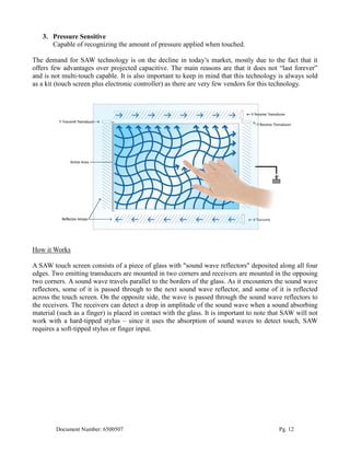 3. Pressure Sensitive
      Capable of recognizing the amount of pressure applied when touched.

The demand for SAW technology is on the decline in today’s market, mostly due to the fact that it
offers few advantages over projected capacitive. The main reasons are that it does not “last forever”
and is not multi-touch capable. It is also important to keep in mind that this technology is always sold
as a kit (touch screen plus electronic controller) as there are very few vendors for this technology.




How it Works

A SAW touch screen consists of a piece of glass with "sound wave reflectors" deposited along all four
edges. Two emitting transducers are mounted in two corners and receivers are mounted in the opposing
two corners. A sound wave travels parallel to the borders of the glass. As it encounters the sound wave
reflectors, some of it is passed through to the next sound wave reflector, and some of it is reflected
across the touch screen. On the opposite side, the wave is passed through the sound wave reflectors to
the receivers. The receivers can detect a drop in amplitude of the sound wave when a sound absorbing
material (such as a finger) is placed in contact with the glass. It is important to note that SAW will not
work with a hard-tipped stylus – since it uses the absorption of sound waves to detect touch, SAW
requires a soft-tipped stylus or finger input.




        Document Number: 6500507                                                           Pg. 12
 