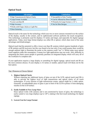 Optical Touch

                    Advantages                                             Limitations
  High Transmission & Optical Clarity                       Susceptible to False Touches
  Large Format Available                                    Can be Affected by Direct Sunlight
  Lower cost than IR                                        Primarily for Large Format ( ≥ 32” )
  High Accuracy                                             Not for Slim Designs
  Works with Finger, Stylus or Light Pen
  Does Gesturing

Optical touch is the name for the technology which uses two or more cameras mounted over the surface
of the display, usually in the corners, and its sophisticated software performs the touch recognition.
This technology is primarily used for displays 32 inches and larger, and especially for digital signage
applications. Today, most large format displays use either IR or optical, which share most of the same
advantages and disadvantages.

Optical touch had the potential to offer a lower cost than IR systems (which requires hundreds of pairs
of IR emitters and IR receivers), but this was found to be true only if one could assume there would be
enough ambient light to illuminate the probe so the cameras could “see” it. Whilst today most optical
touch suppliers make this assumption, it means low light applications may not work. Also, difficulty in
integrating the frame causes people to generally purchase an integrated display which will carry all of
the overhead of a complete unit.

If your application requires a large display or something for digital signage, optical touch and IR are
the most common choices. If your display is 32 inches or smaller, optical touch will likely not be the
best option.


Top 3 Reasons to Choose Optical

   1. Highest Optical Clarity
      Without requiring any additional layers of glass on top of the LCD, optical touch (and IR) is
      able to provide the highest level of light transmission and optical clarity of all touch
      technologies. If every fraction of light transmission counts, optical might be a viable option.
      Generally, an unbreakable piece of glass is put in front of the LCD to protect it from damaging
      touches on the LCD surface.

   2. Easily Scalable to Very Large Sizes
      Since optical works with cameras and is not constricted by layers of glass, the technology is
      easily scaled to very large displays (up to 120”), making it the best touch technology for digital
      signage.

   3. Lowest Cost for Large Format




        Document Number: 6500507                                                             Pg. 13
 