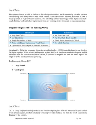 How it Works

The construction of MARS is similar to that of regular resistive, and is essentially a 4-wire resistive
sensor cut up into many small 4-wire touch screens. Unlike traditional resistive, however, MARS is
made up of an X-Y grid which is scanned. The advantage of this technology is that it provides multi-
touch abilities, while still allowing for input from any pointing device because it is pressure sensitive.


Dispersive Signal (DST or Bending Wave)

                     Advantages                                               Limitations
  Very Good Optics                                             No “Touch and Hold”
  Good Durability                                              Not True Multi-Touch Capable
  Simple Technology to Build                                   Touch Screen Mounting is Critical
  Works with Finger, Stylus or Any Touch Object                3M is Only Supplier
  Operates with Static Objects or Scratches on Surface

Introduced by 3M a few years ago, dispersive signal technology (DST) is used in large format displays
for digital signage. While overall performance is good, DST will stay in the shadows of optical and IR
because it does not scale to sizes over 50 inches, is difficult to integrate and does not detect input if the
finger or probe is not continuously moving.

Top Reasons to Choose DST

   1. Large format

   2. Good optics




How it Works

DST is a very simple technology to build and consists of plain glass with one transducer in each corner.
When a touch occurs, mechanical energy (bending waves) is radiated out from the touch location and
detected by the sensors.
         Document Number: 6500507                                                             Pg. 16
 