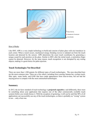 How it Works

Like DST, APR is a very simple technology to build and consists of plain glass with one transducer in
each corner. When a touch occurs, mechanical energy (bending waves) is radiated out from the touch
location and detected by the sensors. APR determines the exact touch coordinates by generating a
unique sound for each position on the glass. Similar to DST, after the initial touch, a motionless finger
cannot be detected. However, for the same reason, touch recognition is not disrupted by any resting
objects, making it a good choice for palm rejection.


Touch Technologies Not Described
There are more than 1,200 patents for different types of touch technologies. The ones described here
are the most common ones. There are a few others, including force sensing, banana bar, cyclops touch,
fiber optic, water bottle, and GAW that have made appearances from time-to-time, but not had the
staying power to compete with the more entrenched technologies.


Summary
In 2012, the de facto standard of touch technology is projected capacitive; said differently, there must
be something about your application that requires one of the other commercially available touch
systems before you would choose it. With the exception of gesturing, it still can be said that 90% of all
applications can successfully use any of the touch technologies, so there is probably no “wrong” system
to use….only a best one.




        Document Number: 6500507                                                          Pg. 19
 