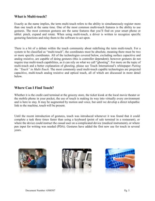 What is Multi-touch?
Exactly as the name implies, the term multi-touch refers to the ability to simultaneously register more
than one touch at the same time. One of the most common multi-touch features is the ability to use
gestures. The most common gestures are the same features that you’ll find on your smart phone or
tablet: pinch, expand and rotate. When using multi-touch, a driver is written to recognize specific
gesturing functions and relay them to the software to act upon.


There is a bit of a debate within the touch community about redefining the term multi-touch. For a
system to be classified as “multi-touch”, the coordinates must be absolute, meaning there must be two
or more specific coordinates. All of the technologies covered below, excluding surface capacitive and
analog resistive, are capable of doing gestures (this is controller dependent); however gestures do not
require true multi-touch capabilities, as it can rely on what we call “ghosting”. For more on the topic of
multi-touch and a better explanation of ghosting, please see Touch International’s whitepaper Putting
the “Touch” in Multi-Touch. The most commonly used multi-touch capable technologies are projected
capacitive, multi-touch analog resistive and optical touch, all of which are discussed in more detail
below.


Where Can I Find Touch?
Whether it is the credit card terminal at the grocery store, the ticket kiosk at the local movie theater or
the mobile phone in your pocket, the use of touch is making its way into virtually every environment
and is here to stay. It may be augmented by motion and voice, but until we develop a direct telepathic
link to the machine, touch will be present.


Until the recent introduction of gestures, touch was introduced whenever it was found that it could
complete a task three times faster than using a keyboard (point of sale terminal in a restaurant), or
where the device could instruct the casual user on a complicated device (medical instrument), or where
pen input for writing was needed (PDA). Gestures have added the first new use for touch in several
years.




         Document Number: 6500507                                                            Pg. 3
 