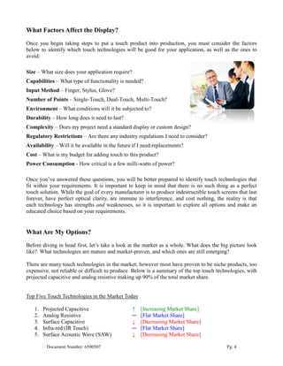 What Factors Affect the Display?
Once you begin taking steps to put a touch product into production, you must consider the factors
below to identify which touch technologies will be good for your application, as well as the ones to
avoid:

Size – What size does your application require?
Capabilities – What type of functionality is needed?
Input Method – Finger, Stylus, Glove?
Number of Points – Single-Touch, Dual-Touch, Multi-Touch?
Environment – What conditions will it be subjected to?
Durability – How long does it need to last?
Complexity – Does my project need a standard display or custom design?
Regulatory Restrictions – Are there any industry regulations I need to consider?
Availability – Will it be available in the future if I need replacements?
Cost – What is my budget for adding touch to this product?
Power Consumption - How critical is a few milli-watts of power?

Once you’ve answered these questions, you will be better prepared to identify touch technologies that
fit within your requirements. It is important to keep in mind that there is no such thing as a perfect
touch solution. While the goal of every manufacturer is to produce indestructible touch screens that last
forever, have perfect optical clarity, are immune to interference, and cost nothing, the reality is that
each technology has strengths and weaknesses, so it is important to explore all options and make an
educated choice based on your requirements.


What Are My Options?
Before diving in head first, let’s take a look at the market as a whole. What does the big picture look
like? What technologies are mature and market-proven, and which ones are still emerging?

There are many touch technologies in the market; however most have proven to be niche products, too
expensive, not reliable or difficult to produce. Below is a summary of the top touch technologies, with
projected capacitive and analog resistive making up 90% of the total market share.


Top Five Touch Technologies in the Market Today

   1.   Projected Capacitive                      ↑   [Increasing Market Share]
   2.   Analog Resistive                          ─   [Flat Market Share]
   3.   Surface Capacitive                        ↓   [Decreasing Market Share]
   4.   Infra-red (IR Touch)                      ─   [Flat Market Share]
   5.   Surface Acoustic Wave (SAW)               ↓   [Decreasing Market Share]

         Document Number: 6500507                                                          Pg. 4
 