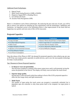 Additional Touch Technologies

   6. Optical Touch
   7. Multi-Touch Analog Resistive (AMR or MARS)
   8. Dispersive Signal (DST or Bending Wave)
   9. In-Cell/On-Cell Touch
   10. Acoustic Pulse Recognition (APR)


Below is a breakdown each of these technologies. By analyzing the pros and cons of each, you will be
able to narrow your options by matching up your requirements with the technologies’ capabilities and
limitations. An important caveat to the information below is that improvements in the touch field are
happening very quickly and soon some of this will be inaccurate.


Projected Capacitive

                 Advantages                                              Limitations
  Long Life Span                                       Doesn’t Work with All Glove or Stylus Inputs
  Excellent Optical Properties                         Sizes Larger than 22” are Expensive to Build
  Multi-Touch                                          Systems Must be Initially Tuned
  Highly Reliable & Durable                            Can be Affected by EMI & Emit EMI
  Operates in Environmental Extremes                   Can be Difficult to Integrate
  No Recalibration Needed
  Low Power Consumption

Since the release of the iPhone in 2007, the demand for projected capacitive (also called p-cap, pro cap,
or PCT) has seen steady growth, especially in mobile devices, and is now the most popular technology
for today’s touch products.

Top 3 Reasons to Choose Projected Capacitive

   1. It will never wear out (potentially)
      The ITO layer (conductive coating) of the sensor cannot move and is well protected, giving the
      sensor the potential to last forever. The display will likely wear out before the touch screen.

   2. Superior image quality
      Second only to infra-red touch (which has nothing in front of the LCD), projected capacitive
      offers the best image clarity and light transmission.

   3. Multi-Touch
      The number of input points the touch screen can recognize is potentially unlimited, but is
      dependent upon the controller to relay those points back to the computer; ten input points is
      typical.




         Document Number: 6500507                                                             Pg. 5
 