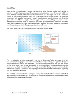 How it Works

There are five types of resistive technology defined by the signal lines and include 3-wire, 4-wire, 5-
wire, 6-wire and 8-wire touch screens. Today we most commonly build 4-wire (lowest cost) and 5-wire
(most durable). Generally, all resistive touch screens consist of a glass layer with an ITO conductive
coating on top and a polyester top sheet with a conductive coating on the bottom. The conductive
surfaces are held apart by “spacer dots” - usually glass beads that are silk-screened onto the coated
glass. In the case of 5-wire, a toggled voltage is applied to the 4 corners of the glass layer, and when a
person presses on the top sheet, its conductive side comes in contact with the conductive side of the
glass, effectively closing a circuit (this is called pressure sensing). The voltage at the point of contact is
read from a wire connected to the top sheet, which is the fifth-wire.

The image below represents a basic illustration of how this technology works.




For 4-wire, the glass layer has two conducive buss bars on either side of glass layers, and on the top,
two conductive traces perpendicular to the two on the below. A plus voltage, and opposite side ground
are put first on the ITO glass layer, which has a uniform resistance between the buss bars. The voltage
is read at the point where the top layer pushes to the bottom, passed through an analog-to-digital
converter to get the X coordinate. Then the voltage is applied to the top layer and read back by the
bottom layer to get the Y coordinate. This toggling is repeated more than 100 times a second to get very
fast, high resolution coordinates.

The durability issue comes from the flexing and rubbing of the ITO which breaks or wears out the ITO,
which is only a few angstroms thick. In addition, the multiple air gaps are reflective which reduces the
light transmission and degrades the image.




         Document Number: 6500507                                                              Pg. 8
 