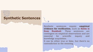 Synthetic Sentences
Synthetic sentences require empirical
evidence for verification, such as Salim is
from Noakhali.' These sentences are
contingent on empirical observations and are
essential for scientific inquiry and
knowledge acquisition.
It can be either true or false, but there’s no
contradiction in the meaning.
 
