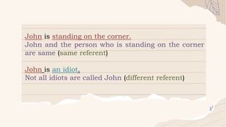 John is standing on the corner.
John and the person who is standing on the corner
are same (same referent)
John is an idiot.
Not all idiots are called John (different referent)
 