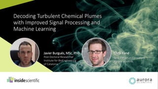 Decoding Turbulent Chemical Plumes
with Improved Signal Processing and
Machine Learning
Javier Burgués, MSc, PhD
Post Doctoral Researcher
Institute for BioEngineering
of Catalonia
Chris Rand
Senior Product Consultant
Aurora Scientific
 