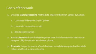 Goals of this work
1. Develop signal processing methods to improve the MOX sensor dynamics.
a. Low-pass differentiator (LPD) filter
b. Linear deconvolution model
c. Blind deconvolution
2. Extract features from the fast response that are informative of the source-
receptor (SR) distance in a turbulent plume.
3. Evaluate the performance of such features in real data acquired with mobile
robots and fixed sensor networks.
 