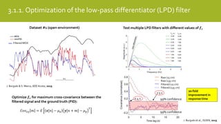 3.1.1. Optimization of the low-pass differentiator (LPD) filter
Filtered MOX
99% confidence
99% confidence
Raw (15 cm)
Raw (135 cm)
Filtered (15 cm)
Filtered (135 cm)
7.5 s
0.4 s
20-fold
improvement in
response time
Dataset #1 (open-environment)
Optimize 𝒇 𝒄 for maximum cross-covariance between the
filtered signal and the ground truth (PID):
𝐶𝑜𝑣 𝑥𝑦 𝑚 = 𝐸 𝒙[𝑛] − 𝜇 𝒙 𝒚[𝑛 + 𝑚] − 𝜇 𝒚
𝑇
Test multiple LPD filters with different values of 𝒇 𝒄
J. Burgués & S. Marco, IEEE Access, 2019
J. Burgués et al., ISOEN, 2019
 