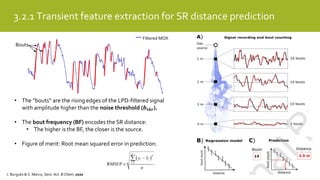 3.2.1 Transient feature extraction for SR distance prediction
Filtered MOX
Bouts
• The “bouts” are the rising edges of the LPD-filtered signal
with amplitude higher than the noise threshold (𝒃 𝒕𝒉𝒓).
• The bout frequency (BF) encodes the SR distance:
• The higher is the BF, the closer is the source.
• Figure of merit: Root mean squared error in prediction:
J. Burgués & S. Marco, Sens. Act. B:Chem, 2020
 