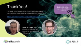 Javier Burgués, MSc, PhD
Post Doctoral Researcher
Institute for BioEngineering
of Catalonia
Chris Rand
Senior Product Consultant
Aurora Scientific
Thank You! CLICK HERE to learn
more and watch the
webinarTo learn more about olfaction and plume tracking
research solutions from Aurora Scientific, please visit:
https://aurorascientific.com/products/neuroscience/
 