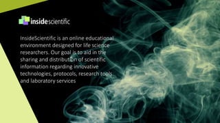 InsideScientific is an online educational
environment designed for life science
researchers. Our goal is to aid in the
sharing and distribution of scientific
information regarding innovative
technologies, protocols, research tools
and laboratory services
 