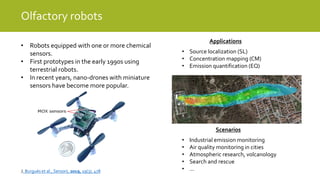 Olfactory robots
Applications
• Source localization (SL)
• Concentration mapping (CM)
• Emission quantification (EQ)
• Robots equipped with one or more chemical
sensors.
• First prototypes in the early 1990s using
terrestrial robots.
• In recent years, nano-drones with miniature
sensors have become more popular.
Scenarios
• Industrial emission monitoring
• Air quality monitoring in cities
• Atmospheric research, volcanology
• Search and rescue
• …J. Burgués et al., Sensors, 2019, 19(3), 478
 
