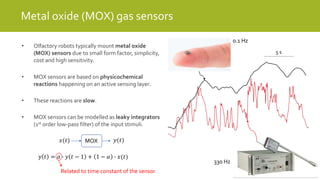 5 s
Metal oxide (MOX) gas sensors
• Olfactory robots typically mount metal oxide
(MOX) sensors due to small form factor, simplicity,
cost and high sensitivity.
• MOX sensors are based on physicochemical
reactions happening on an active sensing layer.
• These reactions are slow.
• MOX sensors can be modelled as leaky integrators
(1st order low-pass filter) of the input stimuli.
330 Hz
0.1 Hz
y 𝑡 = 𝛼 ∙ 𝑦 𝑡 − 1 + 1 − 𝛼 ∙ 𝑥(𝑡)
MOX𝑥(𝑡) 𝑦(𝑡)
Related to time constant of the sensor
 