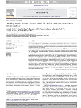 ARTICLE IN PRESS
G Model
RESUS-5391; No. of Pages 7

                                                                      Resuscitation xxx (2012) xxx–xxx



                                                         Contents lists available at SciVerse ScienceDirect


                                                                          Resuscitation
                                          journal homepage: www.elsevier.com/locate/resuscitation


Simulation and education

Decoding twitter: Surveillance and trends for cardiac arrest and resuscitation
communicationଝ
Justin C. Bosley a , Nina W. Zhao a , Shawndra Hill b , Frances S. Shofer a , David A. Asch c,d ,
Lance B. Becker a , Raina M. Merchant a,c,∗
a
  Department of Emergency Medicine, University of Pennsylvania, Perelman School of Medicine, Philadelphia, PA, United States
b
  Wharton School, University of Pennsylvania, Philadelphia, PA, United States
c
  The Leonard Davis Institute of Health Economics, University of Pennsylvania, Philadelphia, PA, United States
d
  Philadelphia Veterans Affairs Medical Center, Philadelphia, PA, United States




a r t i c l e        i n f o                            a b s t r a c t

Article history:                                        Aim of the study: Twitter has over 500 million subscribers but little is known about how it is used to com-
Received 23 July 2012                                   municate health information. We sought to characterize how Twitter users seek and share information
Received in revised form 14 October 2012                related to cardiac arrest, a time-sensitive cardiovascular condition where initial treatment often relies
Accepted 19 October 2012
                                                        on public knowledge and response.
Available online xxx
                                                        Methods: Tweets published April–May 2011 with keywords cardiac arrest, CPR, AED, resuscitation, heart
                                                        arrest, sudden death and deﬁb were identiﬁed. Tweets were characterized by content, dissemination,
Keywords:
                                                        and temporal trends. Tweet authors were further characterized by: self-identiﬁed background, tweet
Cardiopulmonary resuscitation
Heart arrest
                                                        volume, and followers.
Deﬁbrillation                                           Results: Of 62,163 tweets (15,324, 25%) included resuscitation/cardiac arrest-speciﬁc information. These
Resuscitation                                           tweets referenced speciﬁc cardiac arrest events (1130, 7%), CPR performance or AED use (6896, 44%),
Social media                                            resuscitation-related education, research, or news media (7449, 48%), or speciﬁc questions about cardiac
                                                        arrest/resuscitation (270, 2%). Regarding dissemination (1980, 13%) of messages were retweeted. Resus-
                                                        citation speciﬁc tweets primarily occurred on weekdays. Most users (10,282, 93%) contributed three or
                                                        fewer tweets during the study time frame. Users with more than 15 resuscitation-speciﬁc tweets in the
                                                        study time frame had a mean 1787 followers and most self-identiﬁed as having a healthcare afﬁliation.
                                                        Conclusion: Despite a large volume of tweets, Twitter can be ﬁltered to identify public knowledge and
                                                        information seeking and sharing about cardiac arrest. To better engage via social media, healthcare
                                                        providers can distil tweets by user, content, temporal trends, and message dissemination. Further under-
                                                        standing of information shared by the public in this forum could suggest new approaches for improving
                                                        resuscitation related education.
                                                                                                                  © 2012 Elsevier Ireland Ltd. All rights reserved.



1. Introduction                                                                            these efforts, low rates of bystander CPR, limited utilization of AEDs,
                                                                                           and dismal survival rates (median 6.4%) suggest that there is a con-
   Cardiac arrest is a time-sensitive condition in which immediate                         siderable need for improvement.6–10 While public health education
cardiopulmonary resuscitation (CPR) provided by bystanders can                             will certainly remain an important part of efforts to improve the
greatly improve survival.1 Efforts to engage the public in bystander                       extent and quality of bystander CPR, new trends in social media
resuscitation are widespread, and have included public aware-                              allow us to observe some forms of peer to peer communication
ness campaigns, broadly distributed basic life support training in                         about CPR—observations that may help us improve public under-
schools, business, and community groups, and wall mounted auto-                            standing and action.
matic external deﬁbrillators (AEDs) in public settings.2–5 Despite                             Twitter (http://www.twitter.com) is a free social networking
                                                                                           platform that allows users to communicate via 140 character mes-
                                                                                           sages called “tweets.”11 An individual “tweeter” may “tweet” a
                                                                                           short message, which will be received on a desktop or handheld
 ଝ A Spanish translated version of the summary of this article appears as Appendix         device by anyone who subscribes to that person’s tweets. With
in the ﬁnal online version at http://dx.doi.org/10.1016/j.resuscitation.2012.10.017.       few exceptions, nearly anyone with Internet access can tweet,
  ∗ Corresponding author at: University of Pennsylvania, 423 Guardian Street,
                                                                                           and nearly anyone can subscribe to that individual’s tweets. Some
Blockley Hall, Philadelphia, PA 19104, United States. Tel.: +1 215 746 7990;
                                                                                           tweeters, because of who they are or the content of their tweets,
fax: +1 215 573 2742.
    E-mail address: raina.merchant@uphs.upenn.edu (R.M. Merchant).                         can have large followings. Because tweets that are received can

0300-9572/$ – see front matter © 2012 Elsevier Ireland Ltd. All rights reserved.
http://dx.doi.org/10.1016/j.resuscitation.2012.10.017



    Please cite this article in press as: Bosley JC, et al. Decoding twitter: Surveillance and trends for cardiac arrest and resuscitation communication.
    Resuscitation (2012), http://dx.doi.org/10.1016/j.resuscitation.2012.10.017
 