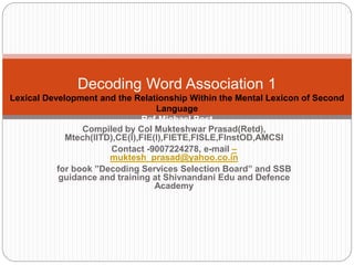 Compiled by Col Mukteshwar Prasad(Retd),
Mtech(IITD),CE(I),FIE(I),FIETE,FISLE,FInstOD,AMCSI
Contact -9007224278, e-mail –
muktesh_prasad@yahoo.co.in
for book ”Decoding Services Selection Board” and SSB
guidance and training at Shivnandani Edu and Defence
Academy
Decoding Word Association 1
Lexical Development and the Relationship Within the Mental Lexicon of Second
Language
Ref-Michael Post
 