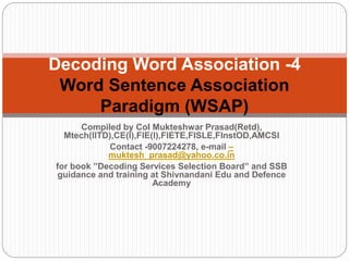 Compiled by Col Mukteshwar Prasad(Retd),
Mtech(IITD),CE(I),FIE(I),FIETE,FISLE,FInstOD,AMCSI
Contact -9007224278, e-mail –
muktesh_prasad@yahoo.co.in
for book ”Decoding Services Selection Board” and SSB
guidance and training at Shivnandani Edu and Defence
Academy
Decoding Word Association -4
Word Sentence Association
Paradigm (WSAP)
 