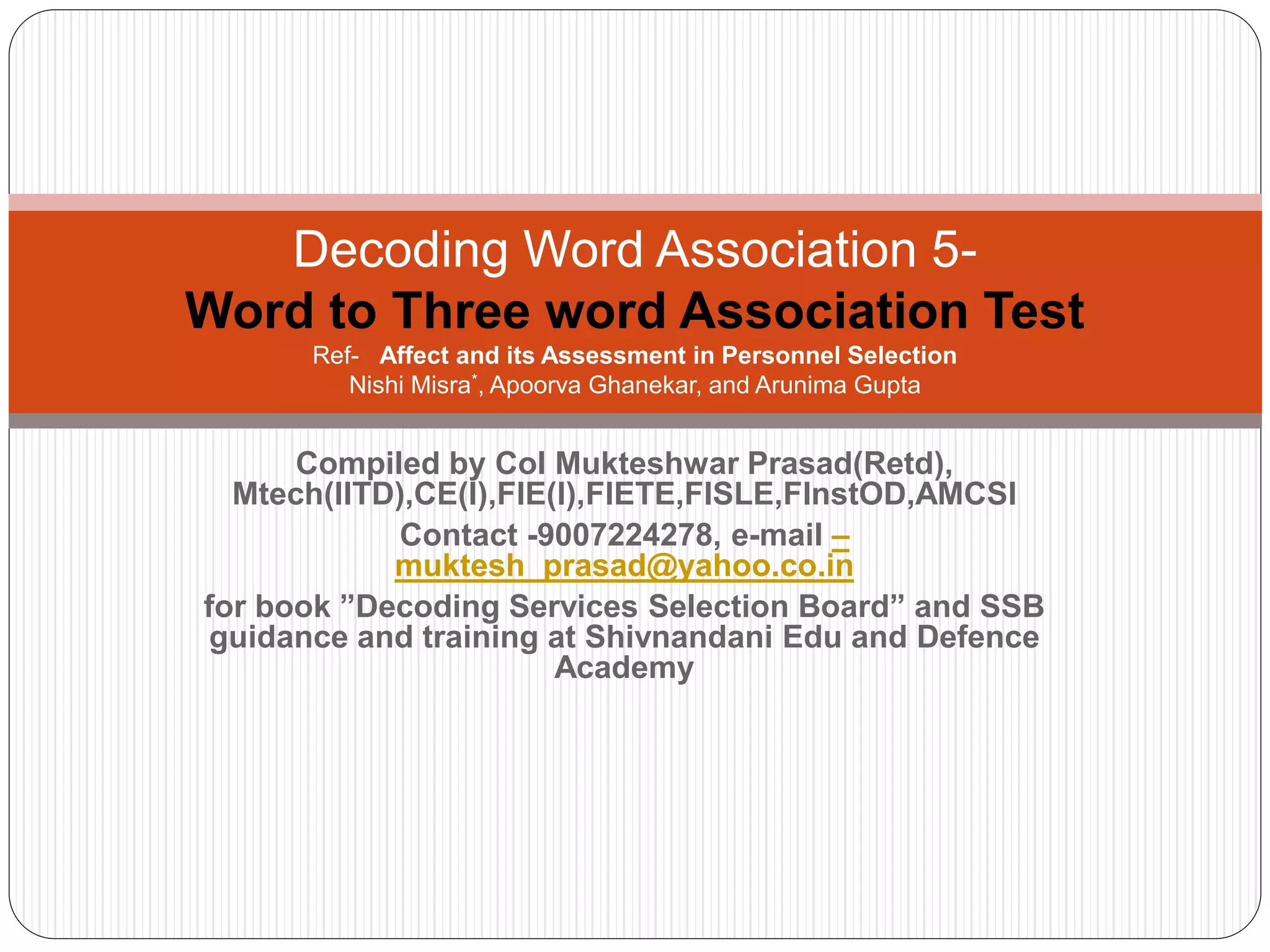 Compiled by Col Mukteshwar Prasad(Retd),
Mtech(IITD),CE(I),FIE(I),FIETE,FISLE,FInstOD,AMCSI
Contact -9007224278, e-mail –
muktesh_prasad@yahoo.co.in
for book ”Decoding Services Selection Board” and SSB
guidance and training at Shivnandani Edu and Defence
Academy
Decoding Word Association 5-
Word to Three word Association Test
Ref- Affect and its Assessment in Personnel Selection
Nishi Misra*, Apoorva Ghanekar, and Arunima Gupta
 