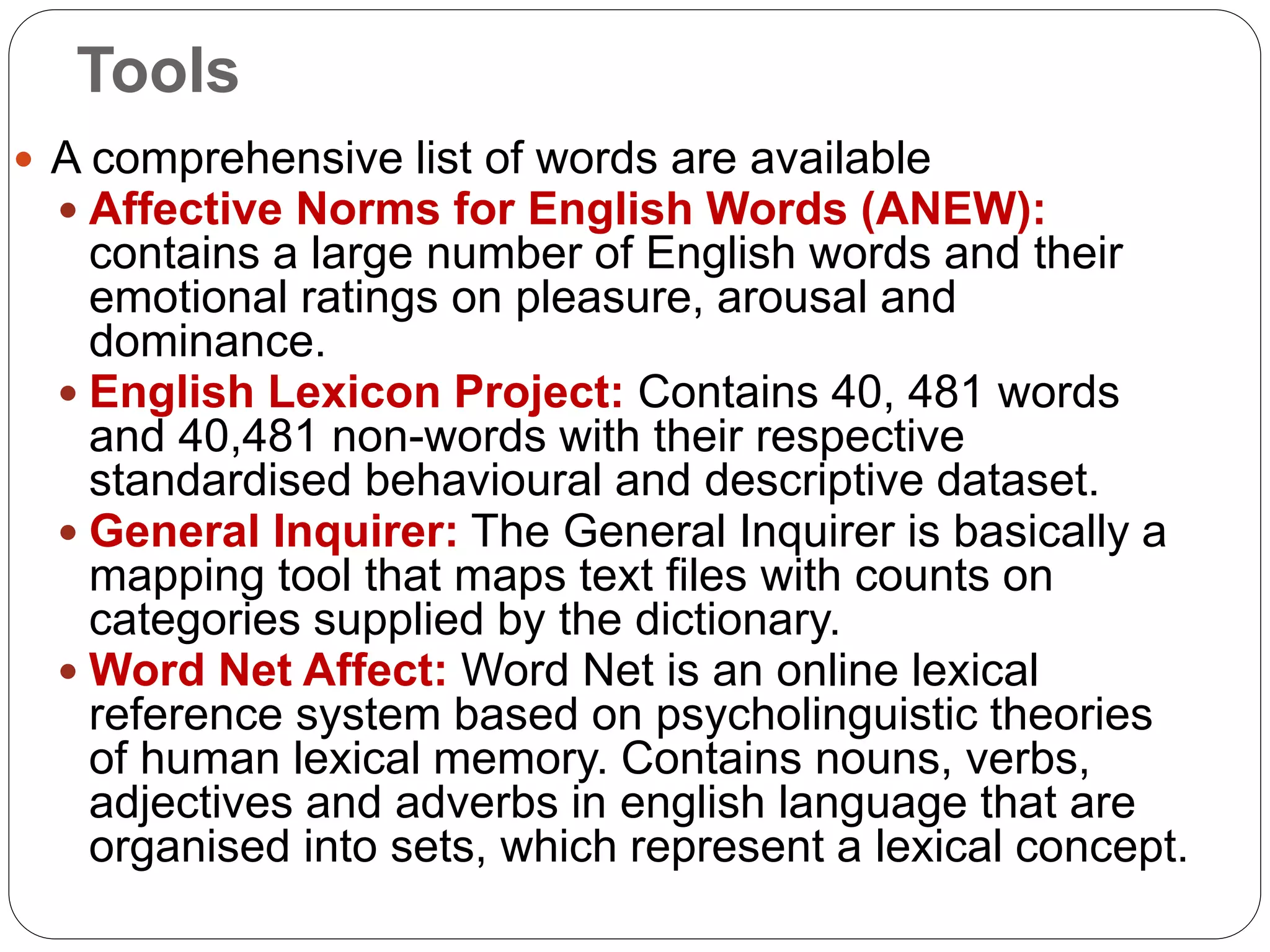 Tools
 A comprehensive list of words are available
 Affective Norms for English Words (ANEW):
contains a large number of English words and their
emotional ratings on pleasure, arousal and
dominance.
 English Lexicon Project: Contains 40, 481 words
and 40,481 non-words with their respective
standardised behavioural and descriptive dataset.
 General Inquirer: The General Inquirer is basically a
mapping tool that maps text files with counts on
categories supplied by the dictionary.
 Word Net Affect: Word Net is an online lexical
reference system based on psycholinguistic theories
of human lexical memory. Contains nouns, verbs,
adjectives and adverbs in english language that are
organised into sets, which represent a lexical concept.
 