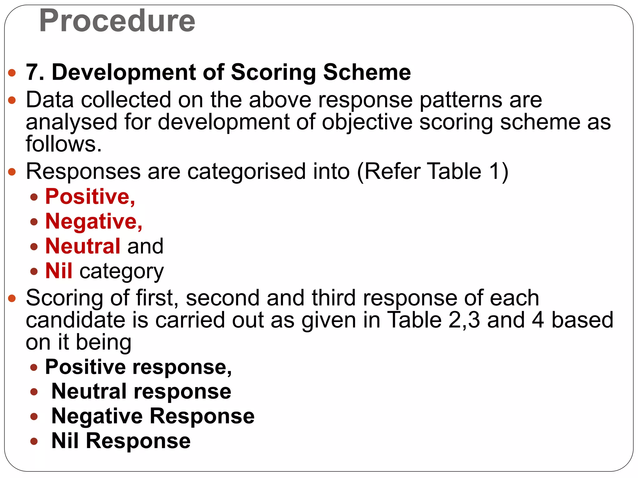 Procedure
 7. Development of Scoring Scheme
 Data collected on the above response patterns are
analysed for development of objective scoring scheme as
follows.
 Responses are categorised into (Refer Table 1)
 Positive,
 Negative,
 Neutral and
 Nil category
 Scoring of first, second and third response of each
candidate is carried out as given in Table 2,3 and 4 based
on it being
 Positive response,
 Neutral response
 Negative Response
 Nil Response
 