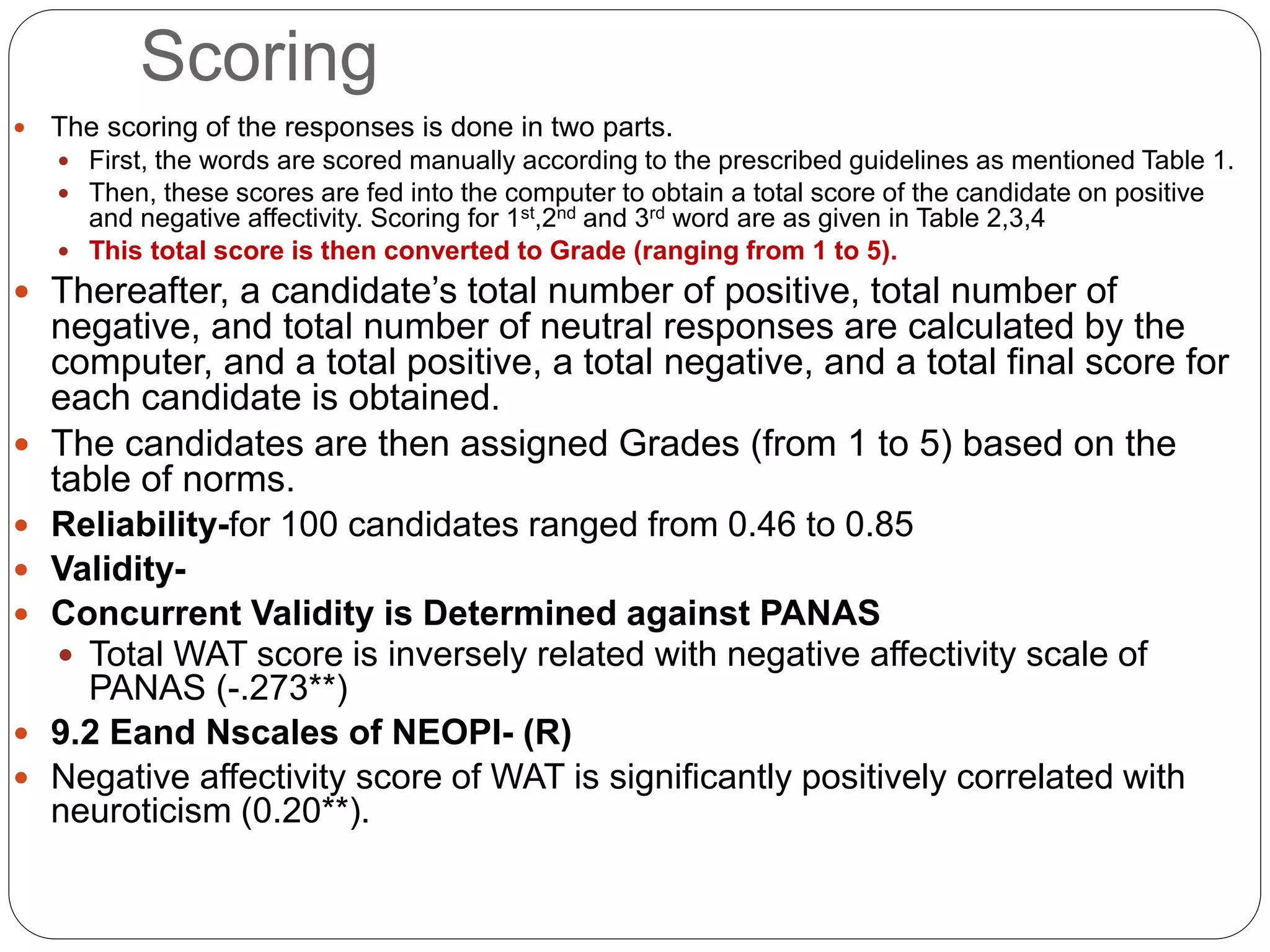 Scoring
 The scoring of the responses is done in two parts.
 First, the words are scored manually according to the prescribed guidelines as mentioned Table 1.
 Then, these scores are fed into the computer to obtain a total score of the candidate on positive
and negative affectivity. Scoring for 1st,2nd and 3rd word are as given in Table 2,3,4
 This total score is then converted to Grade (ranging from 1 to 5).
 Thereafter, a candidate’s total number of positive, total number of
negative, and total number of neutral responses are calculated by the
computer, and a total positive, a total negative, and a total final score for
each candidate is obtained.
 The candidates are then assigned Grades (from 1 to 5) based on the
table of norms.
 Reliability-for 100 candidates ranged from 0.46 to 0.85
 Validity-
 Concurrent Validity is Determined against PANAS
 Total WAT score is inversely related with negative affectivity scale of
PANAS (-.273**)
 9.2 Eand Nscales of NEOPI- (R)
 Negative affectivity score of WAT is significantly positively correlated with
neuroticism (0.20**).
 