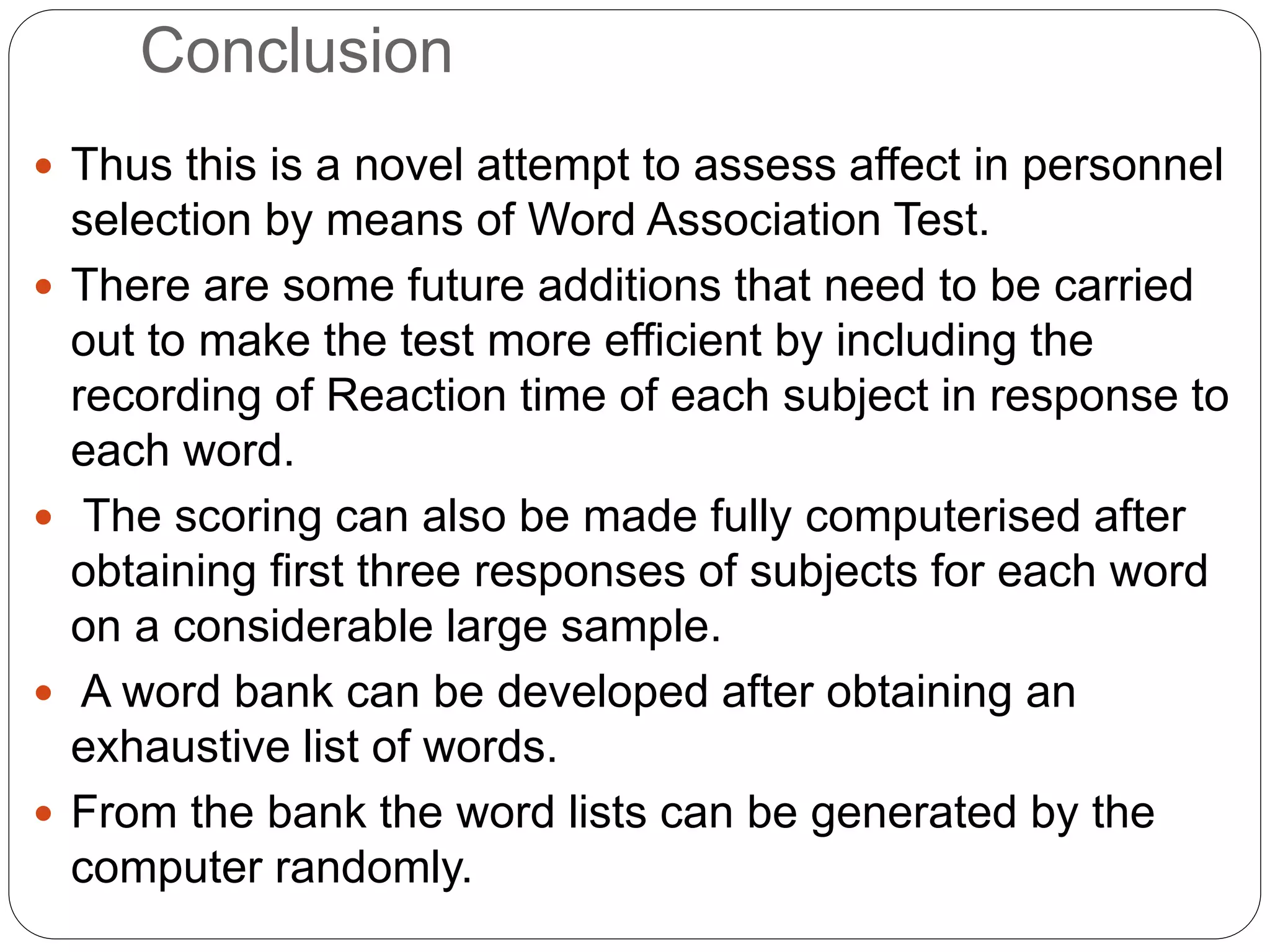 Conclusion
 Thus this is a novel attempt to assess affect in personnel
selection by means of Word Association Test.
 There are some future additions that need to be carried
out to make the test more efficient by including the
recording of Reaction time of each subject in response to
each word.
 The scoring can also be made fully computerised after
obtaining first three responses of subjects for each word
on a considerable large sample.
 A word bank can be developed after obtaining an
exhaustive list of words.
 From the bank the word lists can be generated by the
computer randomly.
 