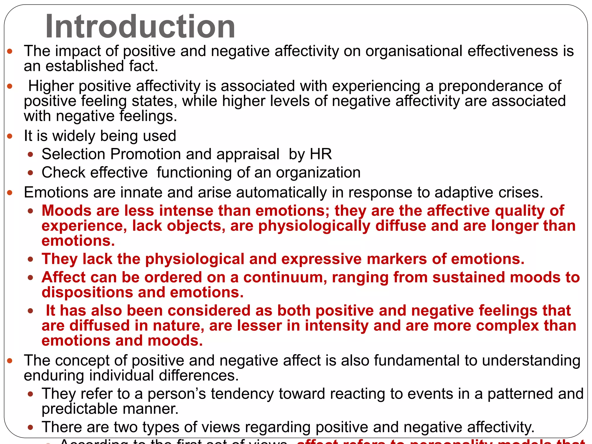Introduction
 The impact of positive and negative affectivity on organisational effectiveness is
an established fact.
 Higher positive affectivity is associated with experiencing a preponderance of
positive feeling states, while higher levels of negative affectivity are associated
with negative feelings.
 It is widely being used
 Selection Promotion and appraisal by HR
 Check effective functioning of an organization
 Emotions are innate and arise automatically in response to adaptive crises.
 Moods are less intense than emotions; they are the affective quality of
experience, lack objects, are physiologically diffuse and are longer than
emotions.
 They lack the physiological and expressive markers of emotions.
 Affect can be ordered on a continuum, ranging from sustained moods to
dispositions and emotions.
 It has also been considered as both positive and negative feelings that
are diffused in nature, are lesser in intensity and are more complex than
emotions and moods.
 The concept of positive and negative affect is also fundamental to understanding
enduring individual differences.
 They refer to a person’s tendency toward reacting to events in a patterned and
predictable manner.
 There are two types of views regarding positive and negative affectivity.
 