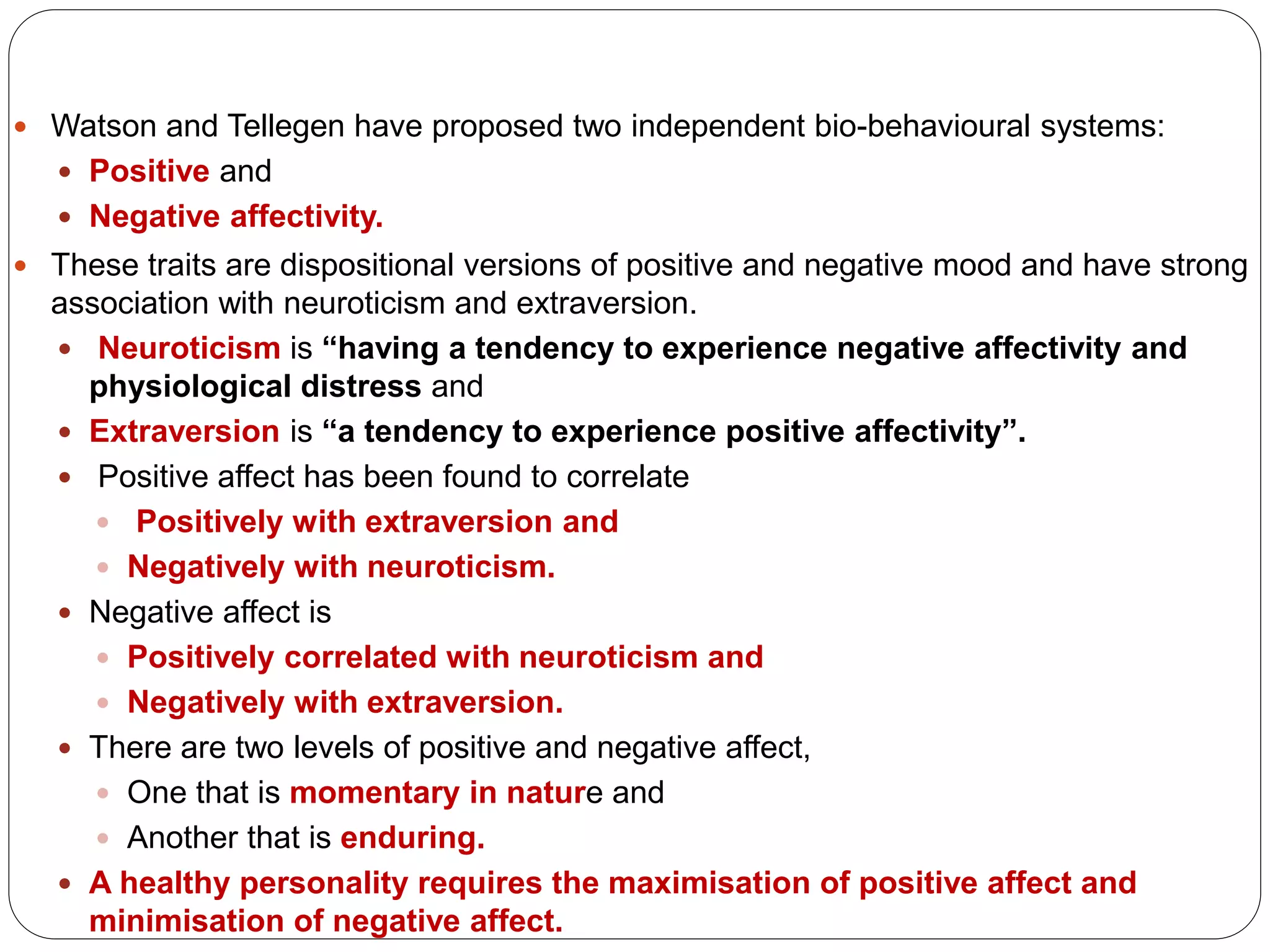  Watson and Tellegen have proposed two independent bio-behavioural systems:
 Positive and
 Negative affectivity.
 These traits are dispositional versions of positive and negative mood and have strong
association with neuroticism and extraversion.
 Neuroticism is “having a tendency to experience negative affectivity and
physiological distress and
 Extraversion is “a tendency to experience positive affectivity”.
 Positive affect has been found to correlate
 Positively with extraversion and
 Negatively with neuroticism.
 Negative affect is
 Positively correlated with neuroticism and
 Negatively with extraversion.
 There are two levels of positive and negative affect,
 One that is momentary in nature and
 Another that is enduring.
 A healthy personality requires the maximisation of positive affect and
minimisation of negative affect.
 