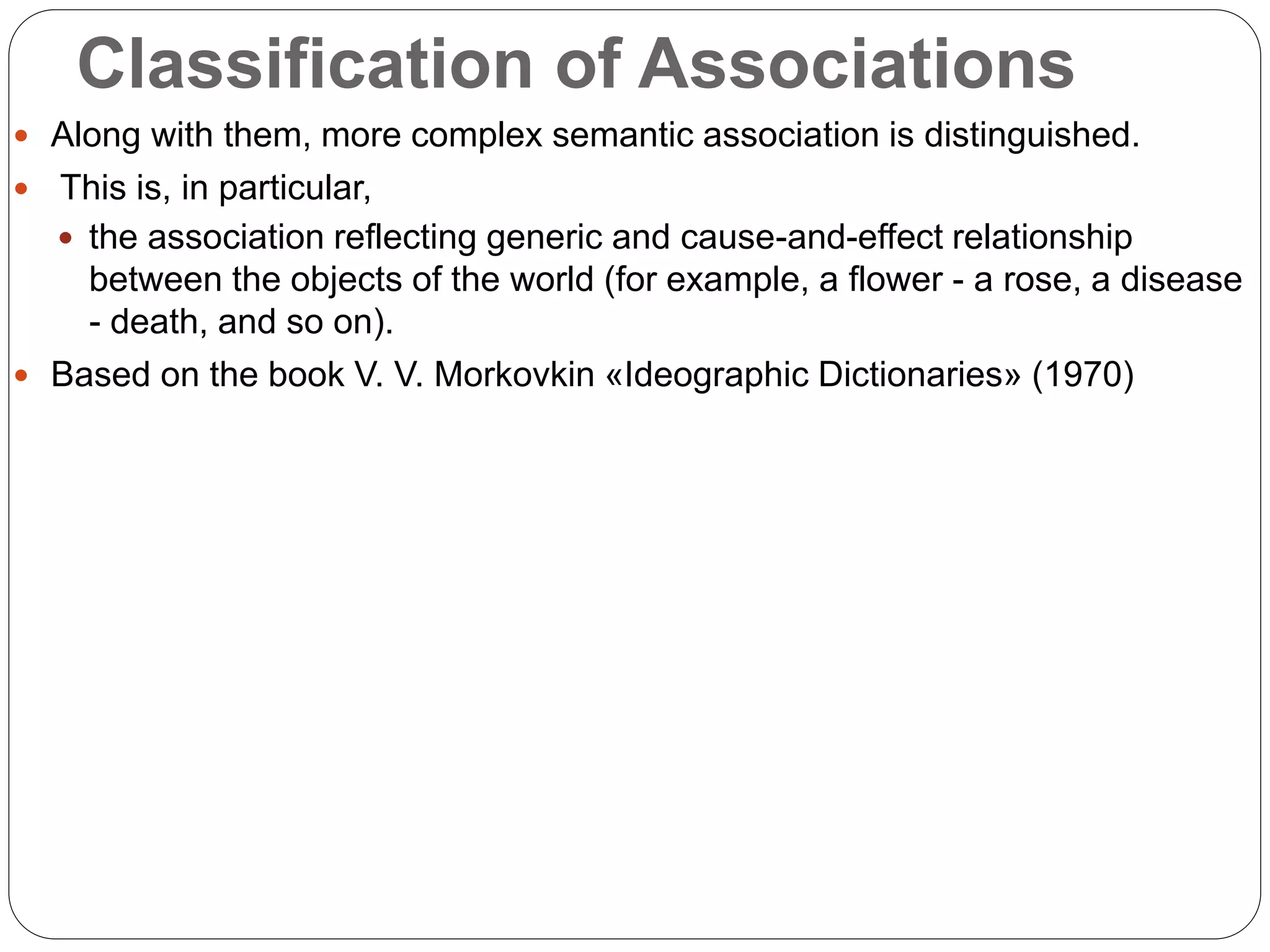 Classification of Associations
 Along with them, more complex semantic association is distinguished.
 This is, in particular,
 the association reflecting generic and cause-and-effect relationship
between the objects of the world (for example, a flower - a rose, a disease
- death, and so on).
 Based on the book V. V. Morkovkin «Ideographic Dictionaries» (1970)
 