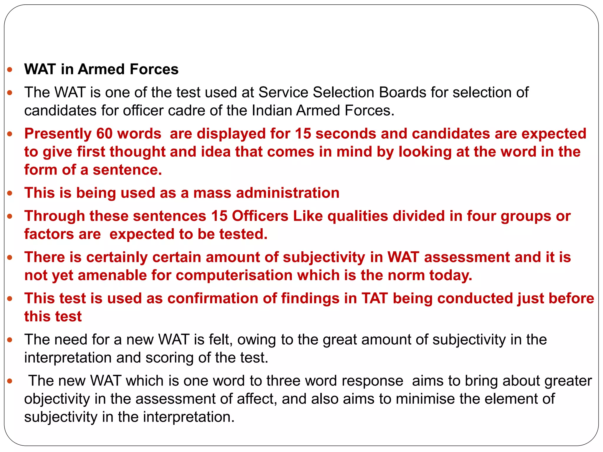  WAT in Armed Forces
 The WAT is one of the test used at Service Selection Boards for selection of
candidates for officer cadre of the Indian Armed Forces.
 Presently 60 words are displayed for 15 seconds and candidates are expected
to give first thought and idea that comes in mind by looking at the word in the
form of a sentence.
 This is being used as a mass administration
 Through these sentences 15 Officers Like qualities divided in four groups or
factors are expected to be tested.
 There is certainly certain amount of subjectivity in WAT assessment and it is
not yet amenable for computerisation which is the norm today.
 This test is used as confirmation of findings in TAT being conducted just before
this test
 The need for a new WAT is felt, owing to the great amount of subjectivity in the
interpretation and scoring of the test.
 The new WAT which is one word to three word response aims to bring about greater
objectivity in the assessment of affect, and also aims to minimise the element of
subjectivity in the interpretation.
 