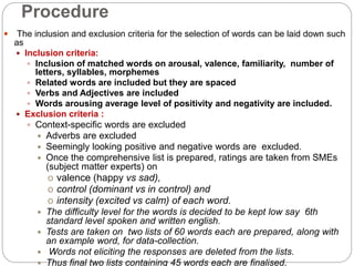 Procedure
 The inclusion and exclusion criteria for the selection of words can be laid down such
as
 Inclusion criteria:
 Inclusion of matched words on arousal, valence, familiarity, number of
letters, syllables, morphemes
 Related words are included but they are spaced
 Verbs and Adjectives are included
 Words arousing average level of positivity and negativity are included.
 Exclusion criteria :
 Context-specific words are excluded
 Adverbs are excluded
 Seemingly looking positive and negative words are excluded.
 Once the comprehensive list is prepared, ratings are taken from SMEs
(subject matter experts) on
o valence (happy vs sad),
o control (dominant vs in control) and
o intensity (excited vs calm) of each word.
 The difficulty level for the words is decided to be kept low say 6th
standard level spoken and written english.
 Tests are taken on two lists of 60 words each are prepared, along with
an example word, for data-collection.
 Words not eliciting the responses are deleted from the lists.
 Thus final two lists containing 45 words each are finalised.
 