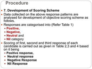 Procedure
 7. Development of Scoring Scheme
 Data collected on the above response patterns are
analysed for development of objective scoring scheme as
follows.
 Responses are categorised into (Refer Table 1)
 Positive,
 Negative,
 Neutral and
 Nil category
 Scoring of first, second and third response of each
candidate is carried out as given in Table 2,3 and 4 based
on it being
 Positive response,
 Neutral response
 Negative Response
 Nil Response
 