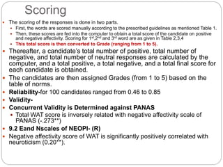 Scoring
 The scoring of the responses is done in two parts.
 First, the words are scored manually according to the prescribed guidelines as mentioned Table 1.
 Then, these scores are fed into the computer to obtain a total score of the candidate on positive
and negative affectivity. Scoring for 1st,2nd and 3rd word are as given in Table 2,3,4
 This total score is then converted to Grade (ranging from 1 to 5).
 Thereafter, a candidate’s total number of positive, total number of
negative, and total number of neutral responses are calculated by the
computer, and a total positive, a total negative, and a total final score for
each candidate is obtained.
 The candidates are then assigned Grades (from 1 to 5) based on the
table of norms.
 Reliability-for 100 candidates ranged from 0.46 to 0.85
 Validity-
 Concurrent Validity is Determined against PANAS
 Total WAT score is inversely related with negative affectivity scale of
PANAS (-.273**)
 9.2 Eand Nscales of NEOPI- (R)
 Negative affectivity score of WAT is significantly positively correlated with
neuroticism (0.20**).
 