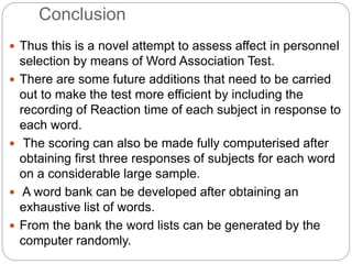 Conclusion
 Thus this is a novel attempt to assess affect in personnel
selection by means of Word Association Test.
 There are some future additions that need to be carried
out to make the test more efficient by including the
recording of Reaction time of each subject in response to
each word.
 The scoring can also be made fully computerised after
obtaining first three responses of subjects for each word
on a considerable large sample.
 A word bank can be developed after obtaining an
exhaustive list of words.
 From the bank the word lists can be generated by the
computer randomly.
 