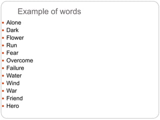 Example of words
 Alone
 Dark
 Flower
 Run
 Fear
 Overcome
 Failure
 Water
 Wind
 War
 Friend
 Hero
 