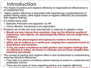 Introduction
 The impact of positive and negative affectivity on organisational effectiveness is
an established fact.
 Higher positive affectivity is associated with experiencing a preponderance of
positive feeling states, while higher levels of negative affectivity are associated
with negative feelings.
 It is widely being used
 Selection Promotion and appraisal by HR
 Check effective functioning of an organization
 Emotions are innate and arise automatically in response to adaptive crises.
 Moods are less intense than emotions; they are the affective quality of
experience, lack objects, are physiologically diffuse and are longer than
emotions.
 They lack the physiological and expressive markers of emotions.
 Affect can be ordered on a continuum, ranging from sustained moods to
dispositions and emotions.
 It has also been considered as both positive and negative feelings that
are diffused in nature, are lesser in intensity and are more complex than
emotions and moods.
 The concept of positive and negative affect is also fundamental to understanding
enduring individual differences.
 They refer to a person’s tendency toward reacting to events in a patterned and
predictable manner.
 There are two types of views regarding positive and negative affectivity.
 
