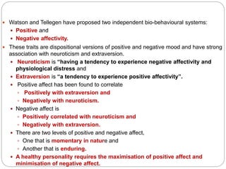  Watson and Tellegen have proposed two independent bio-behavioural systems:
 Positive and
 Negative affectivity.
 These traits are dispositional versions of positive and negative mood and have strong
association with neuroticism and extraversion.
 Neuroticism is “having a tendency to experience negative affectivity and
physiological distress and
 Extraversion is “a tendency to experience positive affectivity”.
 Positive affect has been found to correlate
 Positively with extraversion and
 Negatively with neuroticism.
 Negative affect is
 Positively correlated with neuroticism and
 Negatively with extraversion.
 There are two levels of positive and negative affect,
 One that is momentary in nature and
 Another that is enduring.
 A healthy personality requires the maximisation of positive affect and
minimisation of negative affect.
 