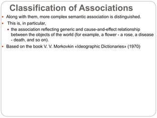 Classification of Associations
 Along with them, more complex semantic association is distinguished.
 This is, in particular,
 the association reflecting generic and cause-and-effect relationship
between the objects of the world (for example, a flower - a rose, a disease
- death, and so on).
 Based on the book V. V. Morkovkin «Ideographic Dictionaries» (1970)
 