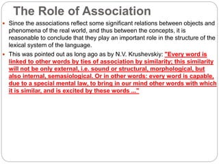 The Role of Association
 Since the associations reflect some significant relations between objects and
phenomena of the real world, and thus between the concepts, it is
reasonable to conclude that they play an important role in the structure of the
lexical system of the language.
 This was pointed out as long ago as by N.V. Krushevskiy: "Every word is
linked to other words by ties of association by similarity; this similarity
will not be only external, i.e. sound or structural, morphological, but
also internal, semasiological. Or in other words: every word is capable,
due to a special mental law, to bring in our mind other words with which
it is similar, and is excited by these words ..."
 