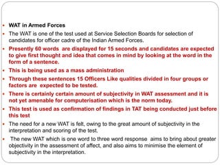  WAT in Armed Forces
 The WAT is one of the test used at Service Selection Boards for selection of
candidates for officer cadre of the Indian Armed Forces.
 Presently 60 words are displayed for 15 seconds and candidates are expected
to give first thought and idea that comes in mind by looking at the word in the
form of a sentence.
 This is being used as a mass administration
 Through these sentences 15 Officers Like qualities divided in four groups or
factors are expected to be tested.
 There is certainly certain amount of subjectivity in WAT assessment and it is
not yet amenable for computerisation which is the norm today.
 This test is used as confirmation of findings in TAT being conducted just before
this test
 The need for a new WAT is felt, owing to the great amount of subjectivity in the
interpretation and scoring of the test.
 The new WAT which is one word to three word response aims to bring about greater
objectivity in the assessment of affect, and also aims to minimise the element of
subjectivity in the interpretation.
 