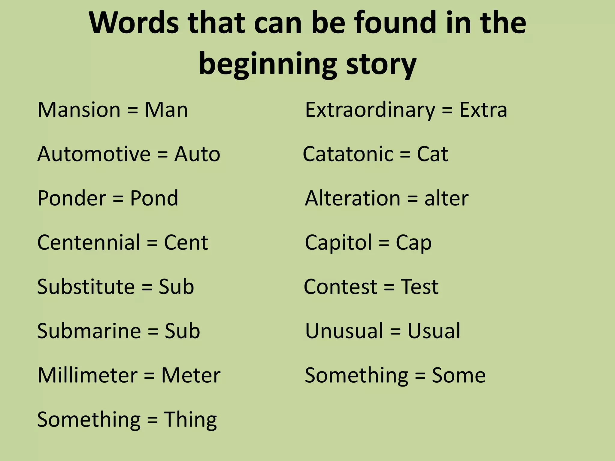 Words that can be found in the beginning storyMansion = Man		    Extraordinary = ExtraAutomotive = Auto               Catatonic = CatPonder = Pond		    Alteration = alterCentennial = Cent		    Capitol = CapSubstitute = Sub                    Contest = TestSubmarine = Sub		    Unusual = Usual	Millimeter = Meter		    Something = Some	Something = Thing