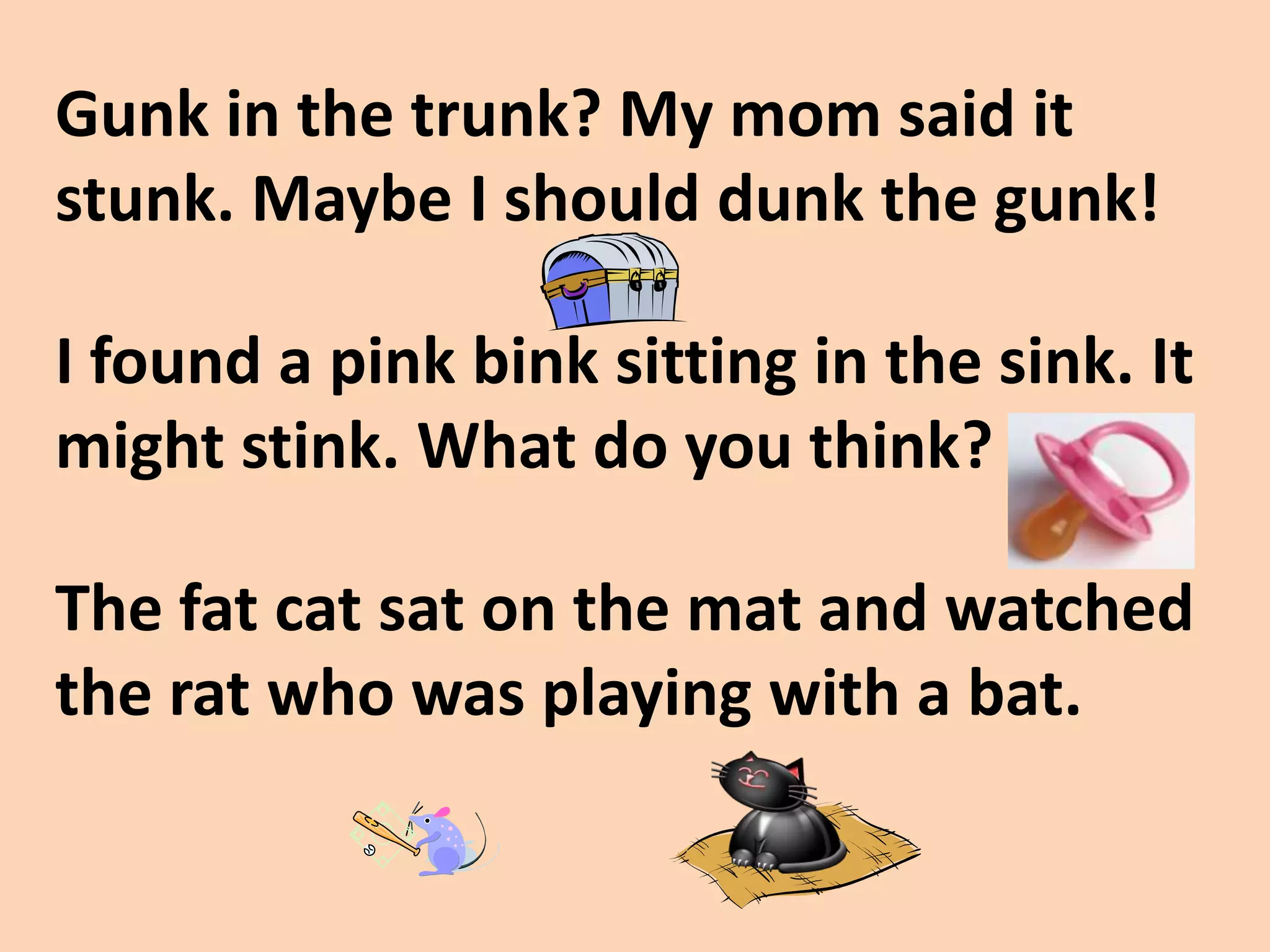 Gunk in the trunk? My mom said it stunk. Maybe I should dunk the gunk!I found a pink bink sitting in the sink. It might stink. What do you think?The fat cat sat on the mat and watched the rat who was playing with a bat.